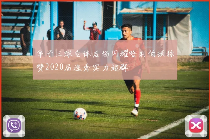 华子三球合体后场闪耀哈利伯顿称赞2020届选秀实力超群