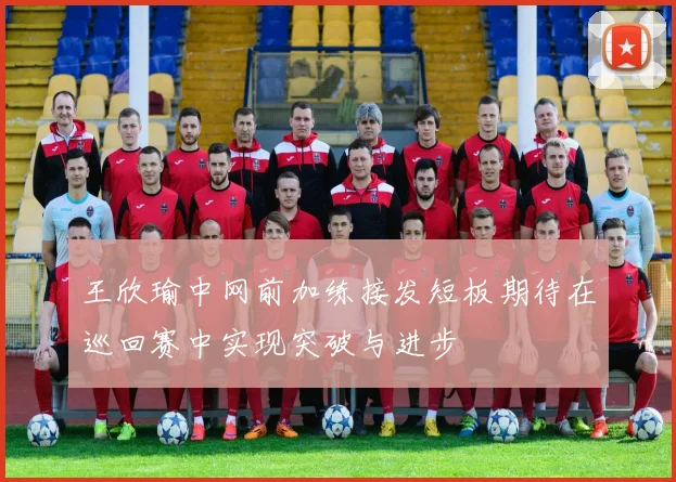 王欣瑜中网前加练接发短板期待在巡回赛中实现突破与进步