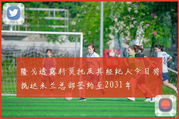 隆戈透露科莫托及其经纪人今日将抵达米兰总部签约至2031年