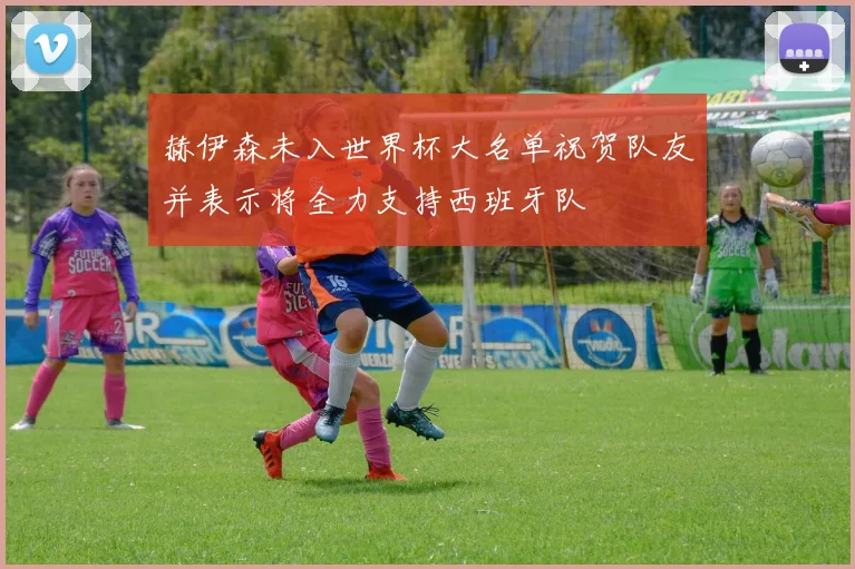 赫伊森未入世界杯大名单祝贺队友并表示将全力支持西班牙队