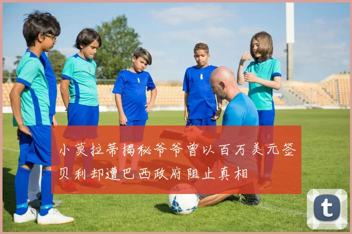 小莫拉蒂揭秘爷爷曾以百万美元签贝利却遭巴西政府阻止真相