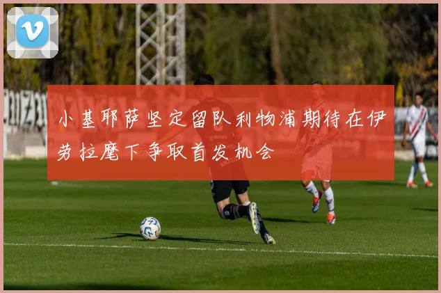 小基耶萨坚定留队利物浦期待在伊劳拉麾下争取首发机会