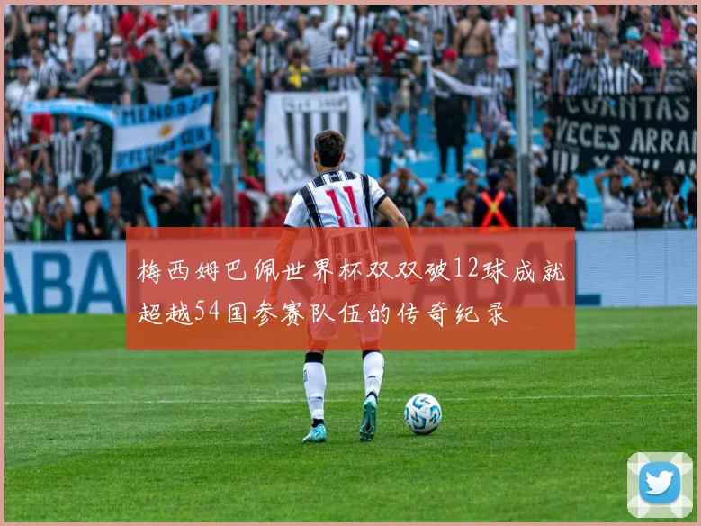 梅西姆巴佩世界杯双双破12球成就超越54国参赛队伍的传奇纪录