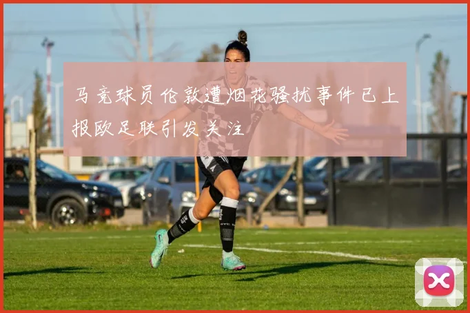 马竞球员伦敦遭烟花骚扰事件已上报欧足联引发关注