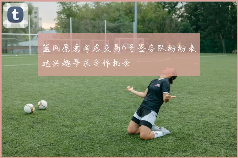 篮网愿意考虑交易6号签各队纷纷表达兴趣寻求合作机会