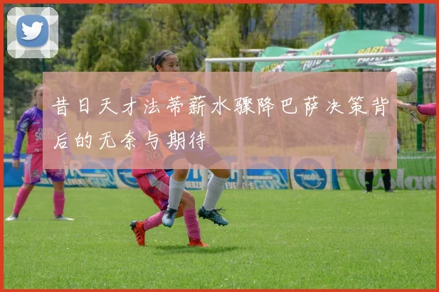 昔日天才法蒂薪水骤降巴萨决策背后的无奈与期待