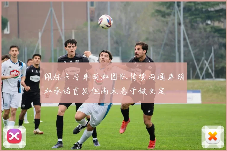 佩林卡与库明加团队持续沟通库明加承诺首发但尚未急于做决定