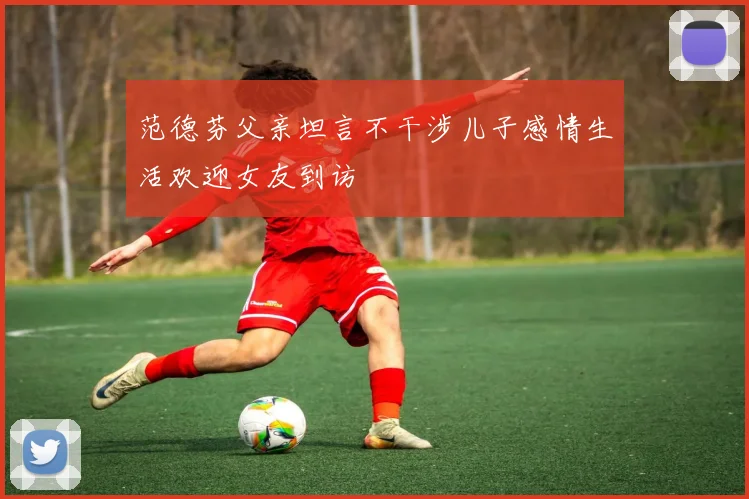 范德芬父亲坦言不干涉儿子感情生活欢迎女友到访