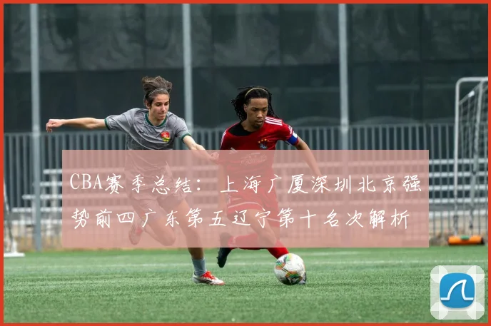 CBA赛季总结：上海广厦深圳北京强势前四广东第五辽宁第十名次解析