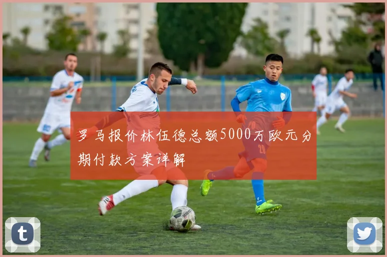 罗马报价林伍德总额5000万欧元分期付款方案详解