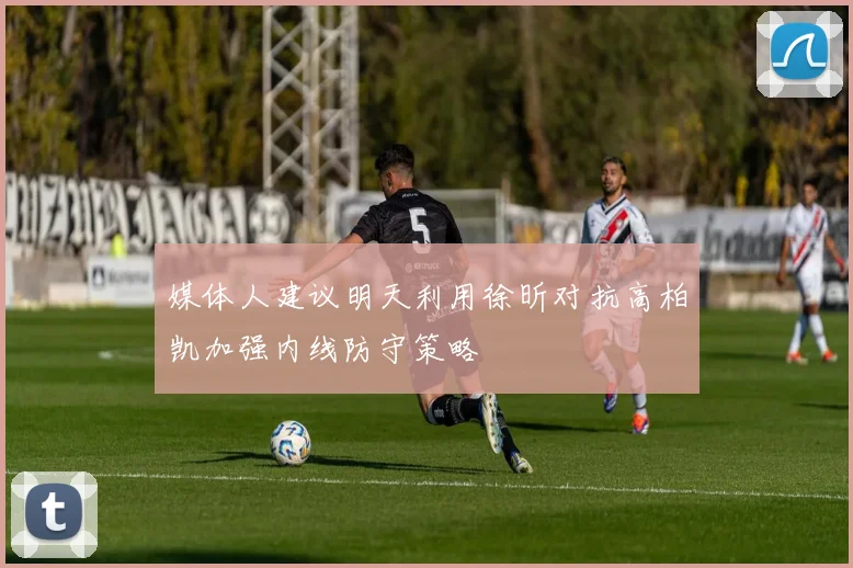 媒体人建议明天利用徐昕对抗高柏凯加强内线防守策略