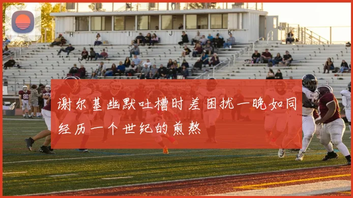 谢尔基幽默吐槽时差困扰一晚如同经历一个世纪的煎熬