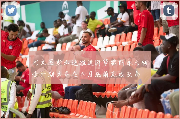 尤文图斯加速推进冈萨雷斯永久转会计划力争在六月底前完成交易