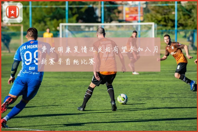 费尔明康复情况良好有望参加八月新赛季首轮比赛