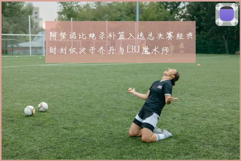 阿努诺比绝杀补篮入选总决赛经典时刻仅次于乔丹与LBJ魔术师
