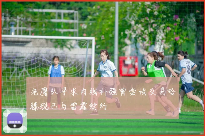 老鹰队寻求内线补强曾尝试交易哈滕现已与雷霆续约