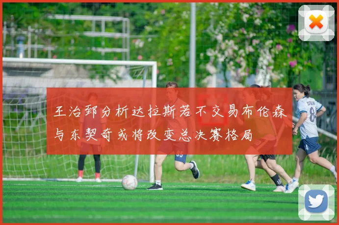 王治郅分析达拉斯若不交易布伦森与东契奇或将改变总决赛格局