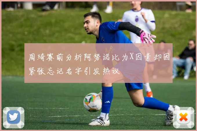 周琦赛前分析阿努诺比为X因素却因紧张忘记名字引发热议
