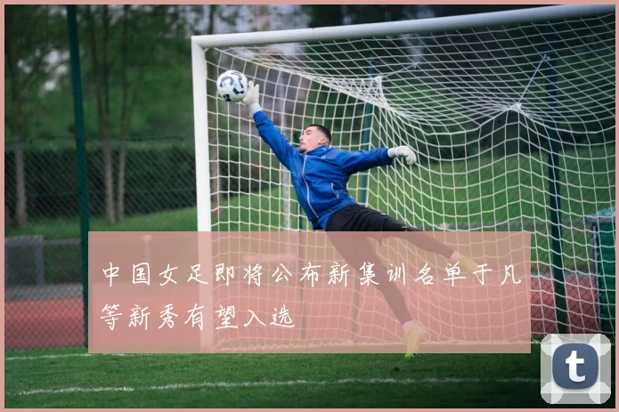 中国女足即将公布新集训名单于凡等新秀有望入选