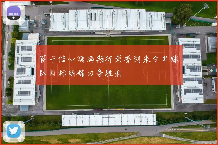 萨卡信心满满期待荣誉到来今年球队目标明确力争胜利