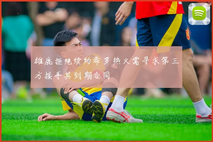 雄鹿拒绝续约希罗热火需寻求第三方接手其到期合同