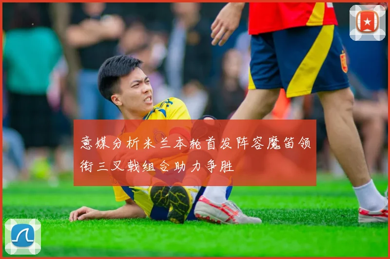 意媒分析米兰本轮首发阵容魔笛领衔三叉戟组合助力争胜