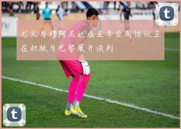 尤文与穆阿尼达成五年合同协议正在积极与巴黎展开谈判
