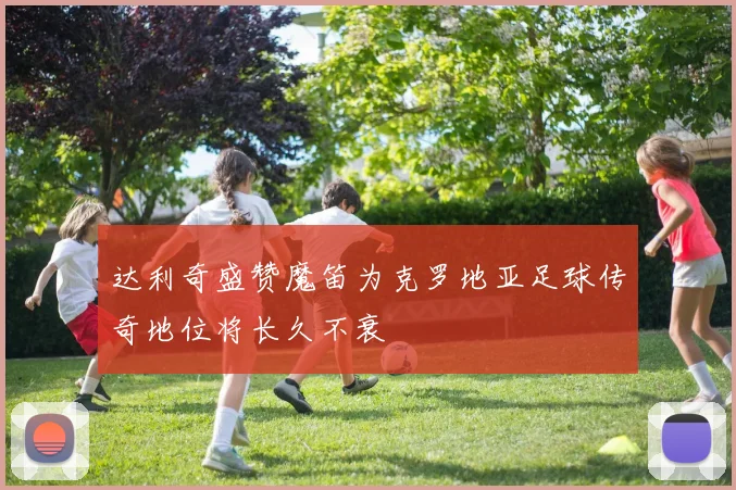 达利奇盛赞魔笛为克罗地亚足球传奇地位将长久不衰